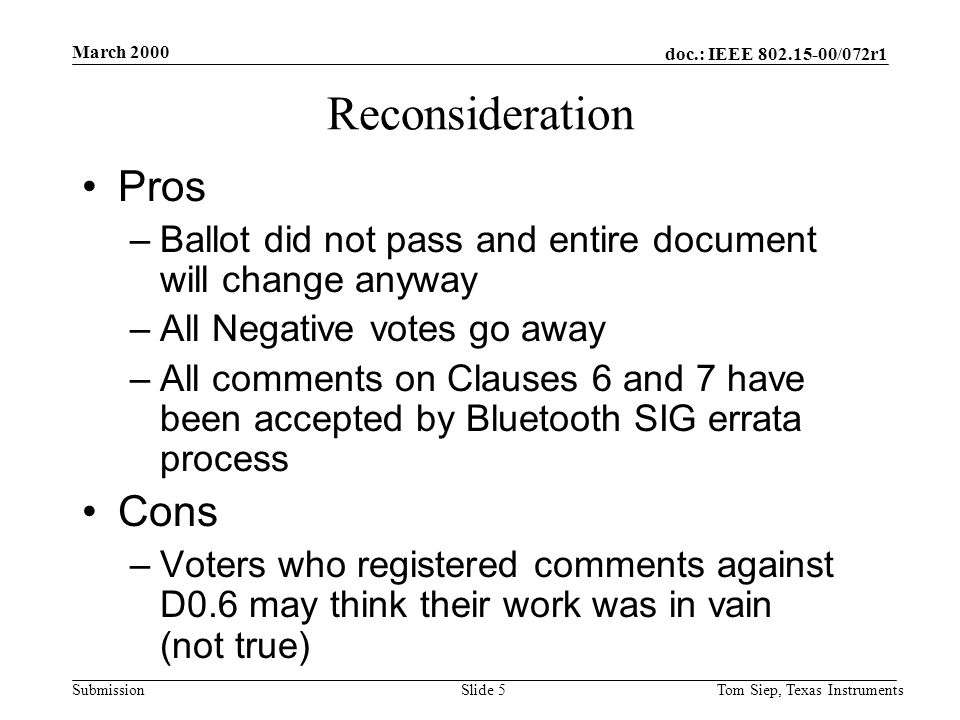 doc.: IEEE /072r1 Submission March 2000 Tom Siep, Texas InstrumentsSlide 5 Reconsideration Pros –Ballot did not pass and entire document will change anyway –All Negative votes go away –All comments on Clauses 6 and 7 have been accepted by Bluetooth SIG errata process Cons –Voters who registered comments against D0.6 may think their work was in vain (not true)