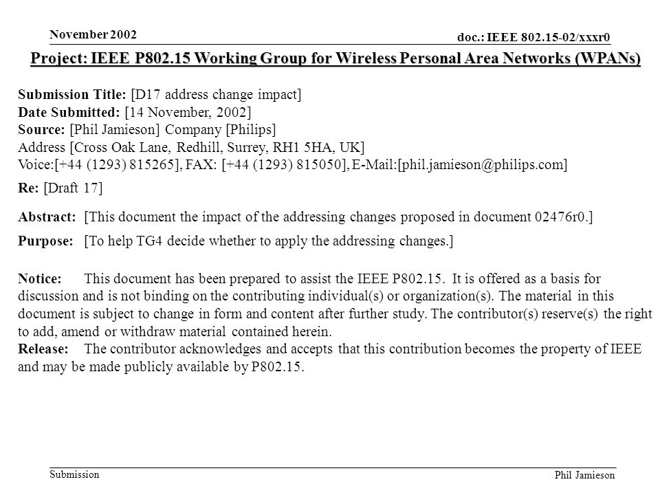 doc.: IEEE /xxxr0 Submission Phil Jamieson November 2002 Project: IEEE P Working Group for Wireless Personal Area Networks (WPANs) Submission Title: [D17 address change impact] Date Submitted: [14 November, 2002] Source: [Phil Jamieson] Company [Philips] Address [Cross Oak Lane, Redhill, Surrey, RH1 5HA, UK] Voice:[+44 (1293) ], FAX: [+44 (1293) ], Re: [Draft 17] Abstract:[This document the impact of the addressing changes proposed in document 02476r0.] Purpose:[To help TG4 decide whether to apply the addressing changes.] Notice:This document has been prepared to assist the IEEE P