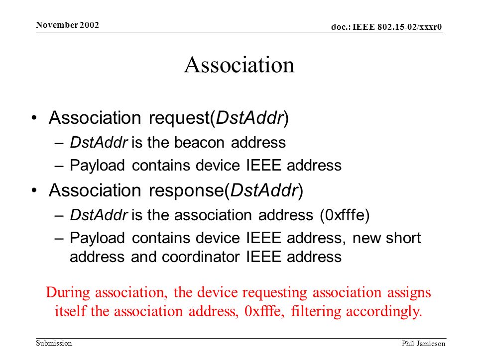 doc.: IEEE /xxxr0 Submission Phil Jamieson November 2002 Association Association request(DstAddr) –DstAddr is the beacon address –Payload contains device IEEE address Association response(DstAddr) –DstAddr is the association address (0xfffe) –Payload contains device IEEE address, new short address and coordinator IEEE address During association, the device requesting association assigns itself the association address, 0xfffe, filtering accordingly.
