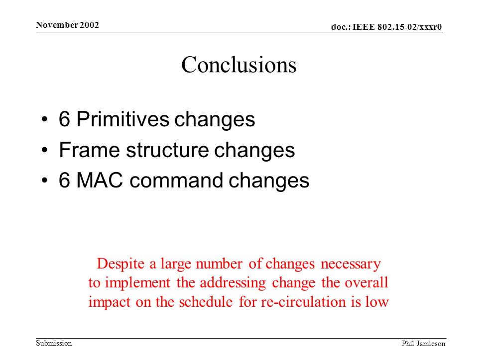 doc.: IEEE /xxxr0 Submission Phil Jamieson November 2002 Conclusions 6 Primitives changes Frame structure changes 6 MAC command changes Despite a large number of changes necessary to implement the addressing change the overall impact on the schedule for re-circulation is low