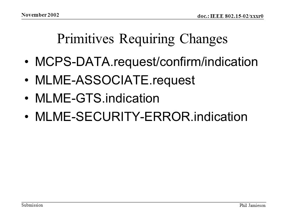 doc.: IEEE /xxxr0 Submission Phil Jamieson November 2002 Primitives Requiring Changes MCPS-DATA.request/confirm/indication MLME-ASSOCIATE.request MLME-GTS.indication MLME-SECURITY-ERROR.indication