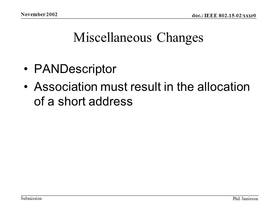 doc.: IEEE /xxxr0 Submission Phil Jamieson November 2002 Miscellaneous Changes PANDescriptor Association must result in the allocation of a short address