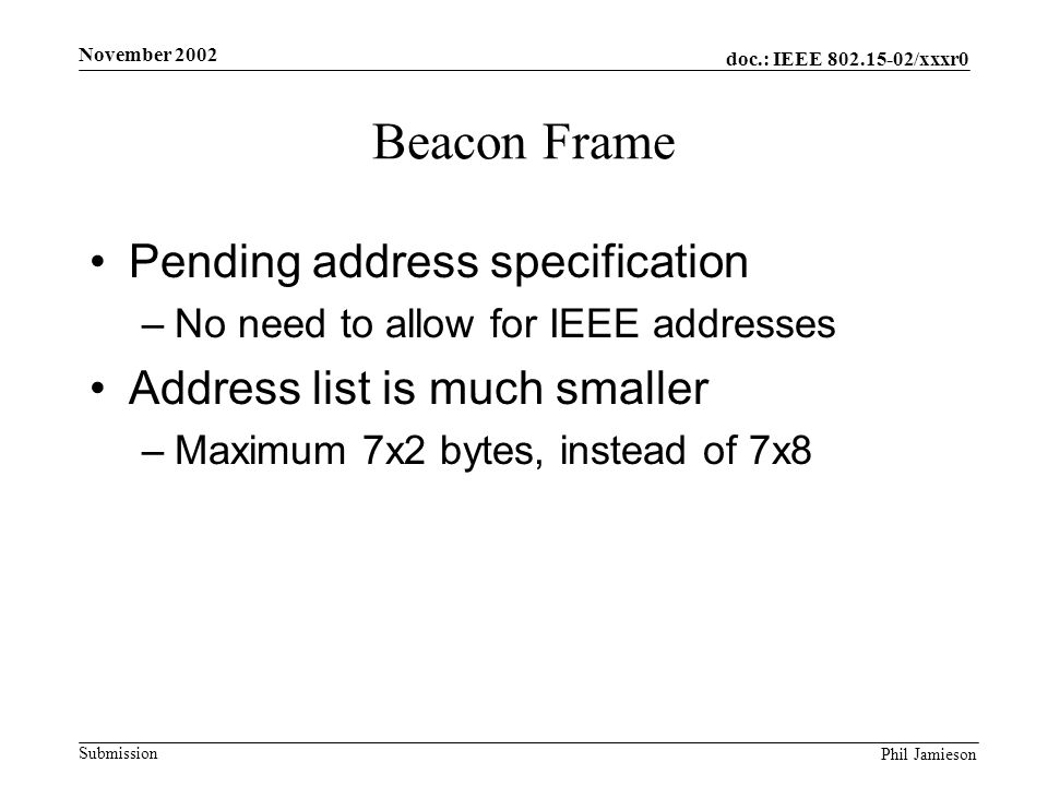 doc.: IEEE /xxxr0 Submission Phil Jamieson November 2002 Beacon Frame Pending address specification –No need to allow for IEEE addresses Address list is much smaller –Maximum 7x2 bytes, instead of 7x8
