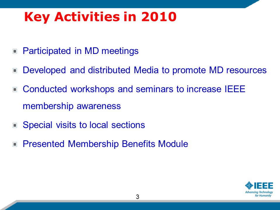Key Activities in 2010 Participated in MD meetings Developed and distributed Media to promote MD resources Conducted workshops and seminars to increase IEEE membership awareness Special visits to local sections Presented Membership Benefits Module 3