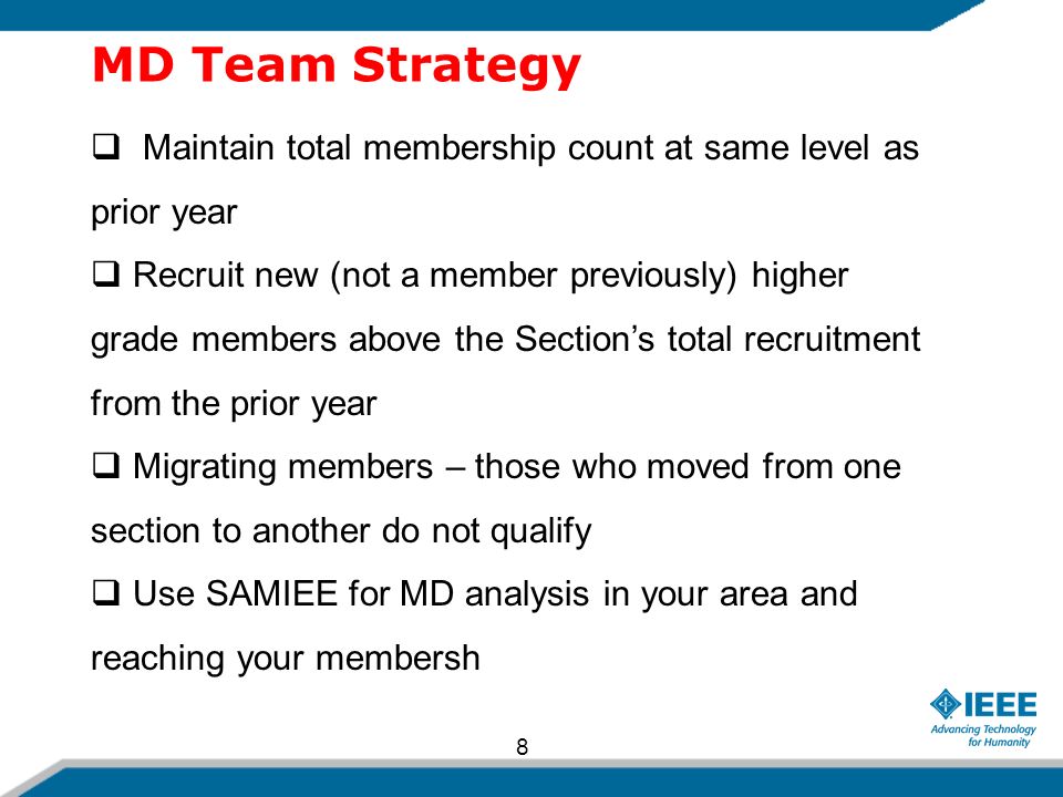 MD Team Strategy  Maintain total membership count at same level as prior year  Recruit new (not a member previously) higher grade members above the Section’s total recruitment from the prior year  Migrating members – those who moved from one section to another do not qualify  Use SAMIEE for MD analysis in your area and reaching your membersh 8