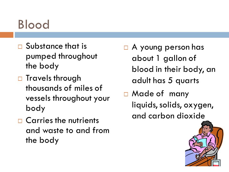 Blood  Substance that is pumped throughout the body  Travels through thousands of miles of vessels throughout your body  Carries the nutrients and waste to and from the body  A young person has about 1 gallon of blood in their body, an adult has 5 quarts  Made of many liquids, solids, oxygen, and carbon dioxide