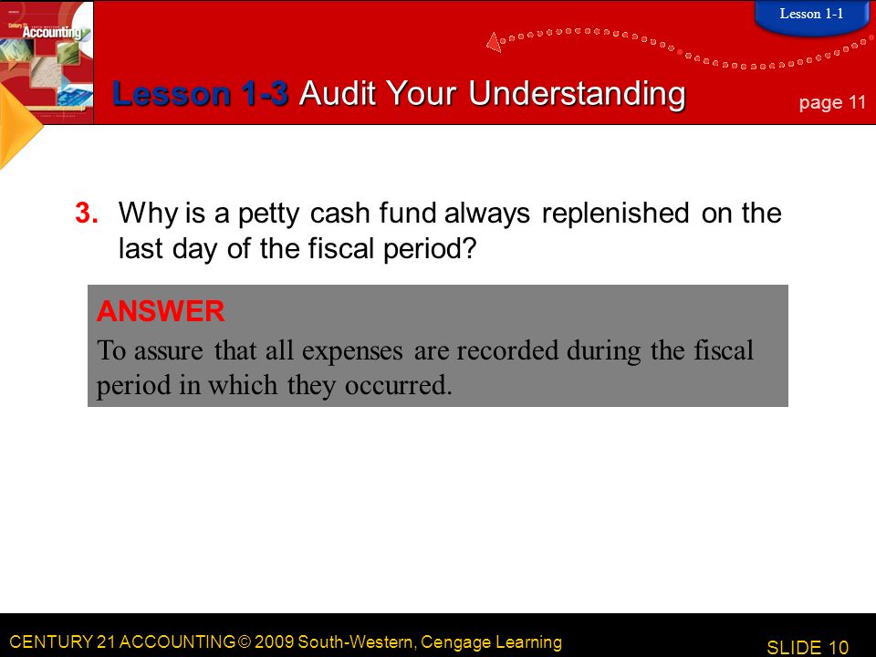 CENTURY 21 ACCOUNTING © 2009 South-Western, Cengage Learning Lesson 1-3 Audit Your Understanding 3.Why is a petty cash fund always replenished on the last day of the fiscal period.