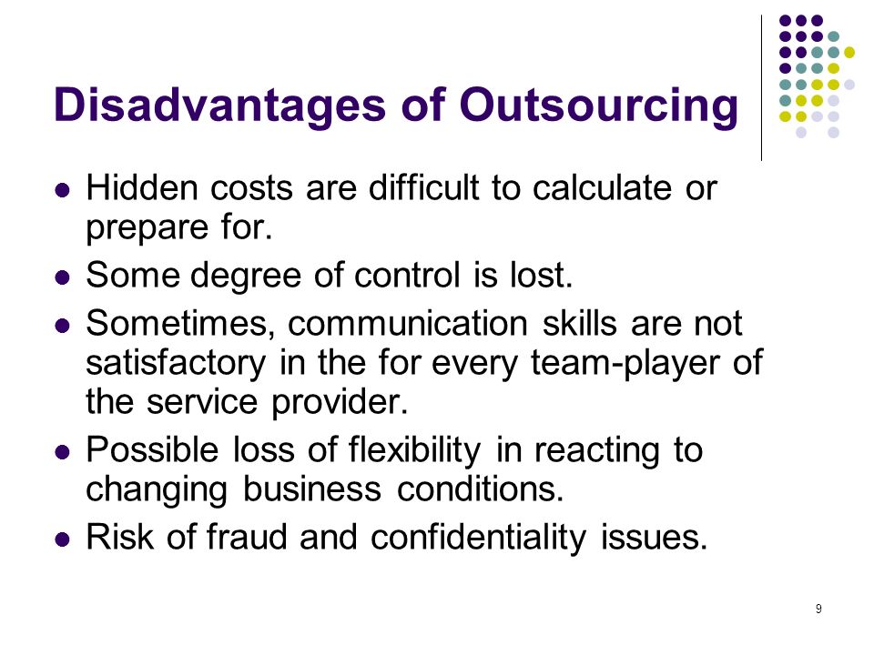 advantages and disadvantages of outsourcing Disadvantages of outsourcing: main disadvantages of outsourcing are loss of managerial control over outsourced operations, threat to security and confidentiality, quality problems, hidden costs and reallocation of existing teams. advantages and disadvantages of outsourcing Disadvantages of outsourcing: main disadvantages of outsourcing are loss of managerial control over outsourced operations, threat to security and confidentiality, quality problems, hidden costs and reallocation of existing teams.