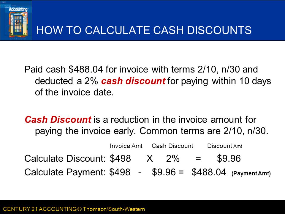CENTURY 21 ACCOUNTING © Thomson/South-Western HOW TO CALCULATE CASH DISCOUNTS Paid cash $ for invoice with terms 2/10, n/30 and deducted a 2% cash discount for paying within 10 days of the invoice date.