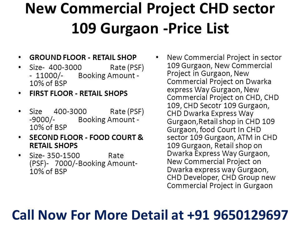 New Commercial Project CHD sector 109 Gurgaon -Price List GROUND FLOOR - RETAIL SHOP Size Rate (PSF) /-Booking Amount - 10% of BSP FIRST FLOOR - RETAIL SHOPS Size Rate (PSF) -9000/-Booking Amount - 10% of BSP SECOND FLOOR - FOOD COURT & RETAIL SHOPS Size Rate (PSF)- 7000/-Booking Amount- 10% of BSP New Commercial Project in sector 109 Gurgaon, New Commercial Project in Gurgaon, New Commercial Project on Dwarka express Way Gurgaon, New Commercial Project on CHD, CHD 109, CHD Secotr 109 Gurgaon, CHD Dwarka Express Way Gurgaon,Retail shop in CHD 109 Gurgaon, food Court In CHD sector 109 Gurgaon, ATM in CHD 109 Gurgaon, Retail shop on Dwarka Express Way Gurgaon, New Commercial Project on Dwarka express way Gurgaon, CHD Developer, CHD Group new Commercial Project in Gurgaon Call Now For More Detail at