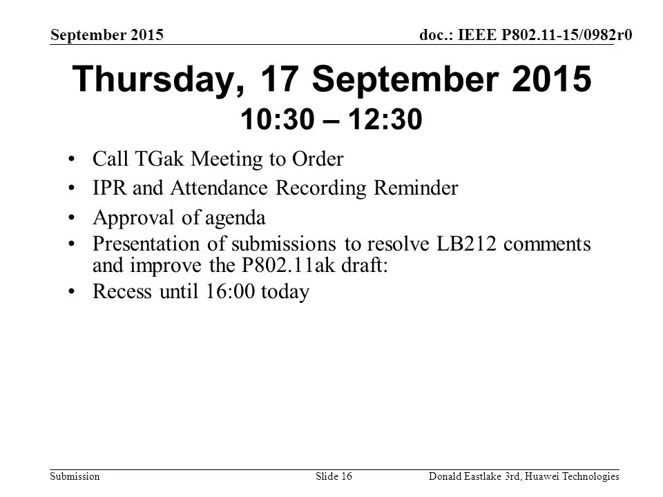 doc.: IEEE P /0982r0 Submission September 2015 Donald Eastlake 3rd, Huawei TechnologiesSlide 16 Thursday, 17 September :30 – 12:30 Call TGak Meeting to Order IPR and Attendance Recording Reminder Approval of agenda Presentation of submissions to resolve LB212 comments and improve the P802.11ak draft: Recess until 16:00 today