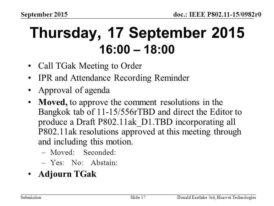 doc.: IEEE P /0982r0 Submission September 2015 Donald Eastlake 3rd, Huawei TechnologiesSlide 17 Thursday, 17 September :00 – 18:00 Call TGak Meeting to Order IPR and Attendance Recording Reminder Approval of agenda Moved, to approve the comment resolutions in the Bangkok tab of 11-15/556rTBD and direct the Editor to produce a Draft P802.11ak_D1.TBD incorporating all P802.11ak resolutions approved at this meeting through and including this motion.