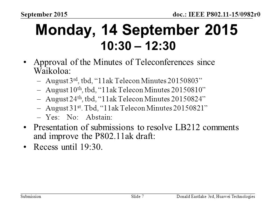 doc.: IEEE P /0982r0 Submission September 2015 Donald Eastlake 3rd, Huawei TechnologiesSlide 7 Monday, 14 September :30 – 12:30 Approval of the Minutes of Teleconferences since Waikoloa: –August 3 rd, tbd, 11ak Telecon Minutes –August 10 th, tbd, 11ak Telecon Minutes –August 24 th, tbd, 11ak Telecon Minutes –August 31 st.