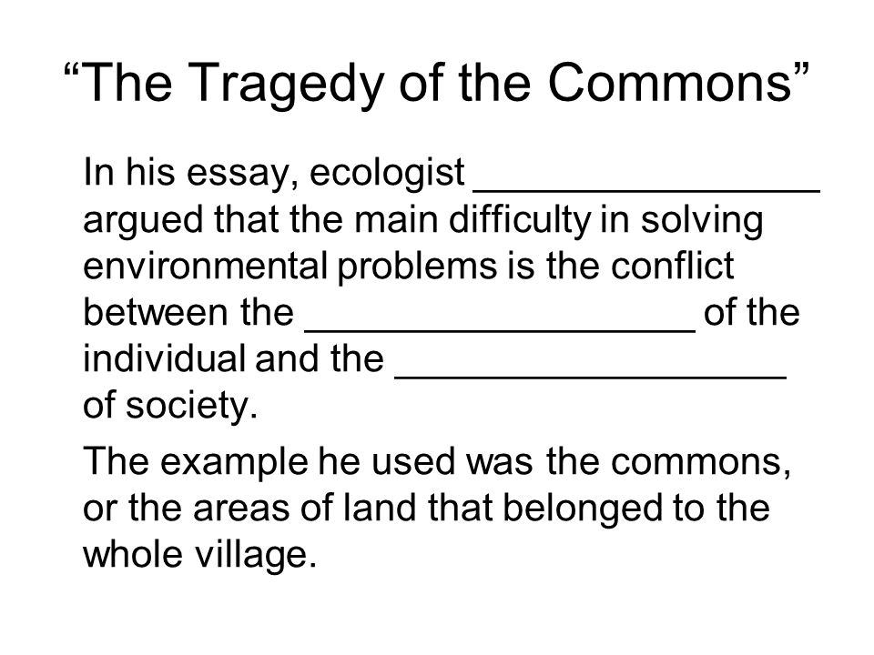 The Tragedy of the Commons In his essay, ecologist ________________ argued that the main difficulty in solving environmental problems is the conflict between the __________________ of the individual and the __________________ of society.