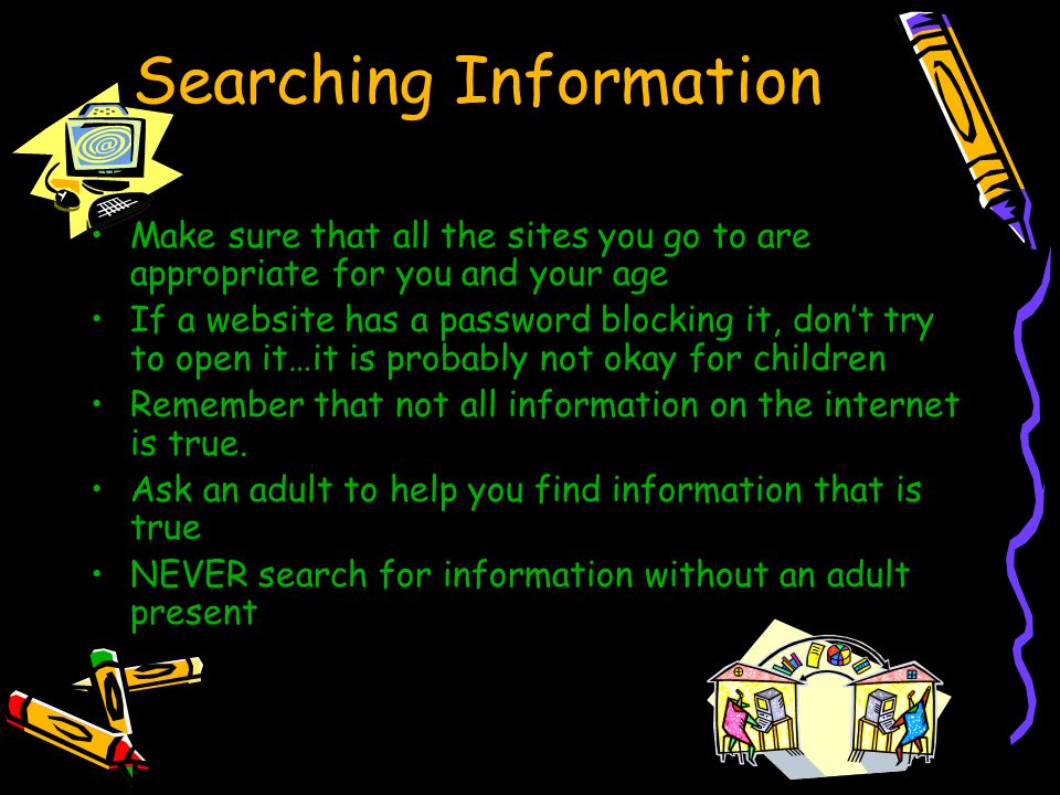 Searching Information Make sure that all the sites you go to are appropriate for you and your age If a website has a password blocking it, don’t try to open it…it is probably not okay for children Remember that not all information on the internet is true.