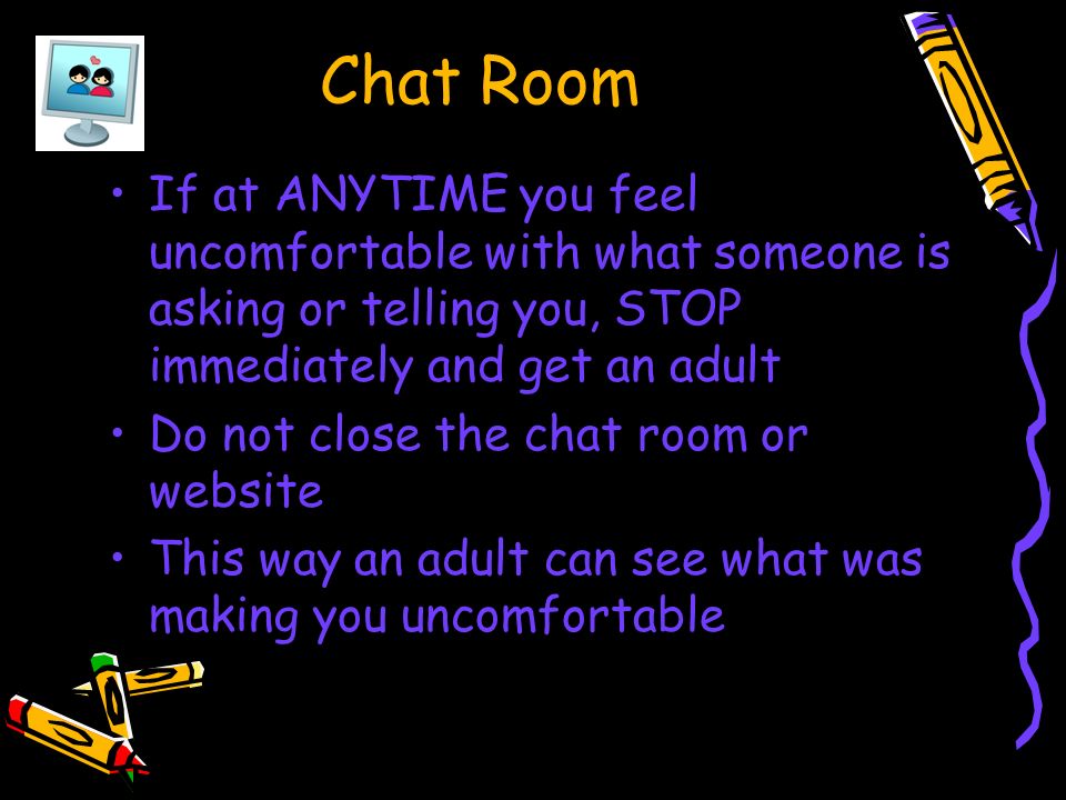 If at ANYTIME you feel uncomfortable with what someone is asking or telling you, STOP immediately and get an adult Do not close the chat room or website This way an adult can see what was making you uncomfortable