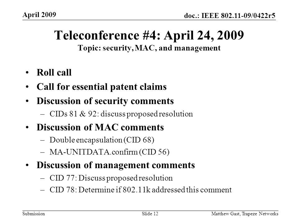doc.: IEEE /0422r5 Submission April 2009 Matthew Gast, Trapeze NetworksSlide 12 Teleconference #4: April 24, 2009 Topic: security, MAC, and management Roll call Call for essential patent claims Discussion of security comments –CIDs 81 & 92: discuss proposed resolution Discussion of MAC comments –Double encapsulation (CID 68) –MA-UNITDATA.confirm (CID 56) Discussion of management comments –CID 77: Discuss proposed resolution –CID 78: Determine if k addressed this comment