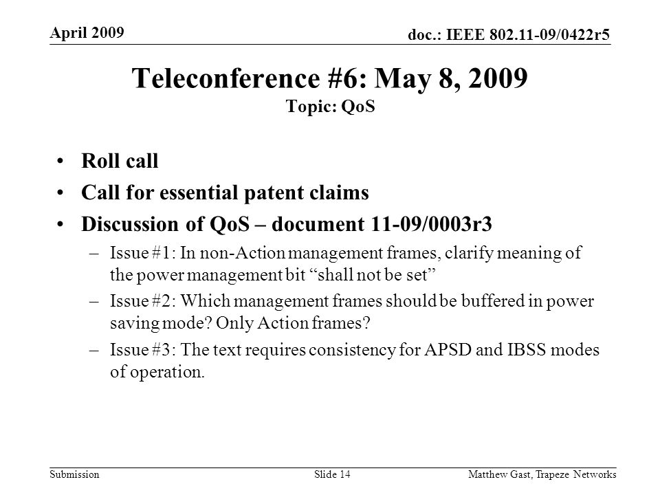 doc.: IEEE /0422r5 Submission April 2009 Matthew Gast, Trapeze NetworksSlide 14 Teleconference #6: May 8, 2009 Topic: QoS Roll call Call for essential patent claims Discussion of QoS – document 11-09/0003r3 –Issue #1: In non-Action management frames, clarify meaning of the power management bit shall not be set –Issue #2: Which management frames should be buffered in power saving mode.