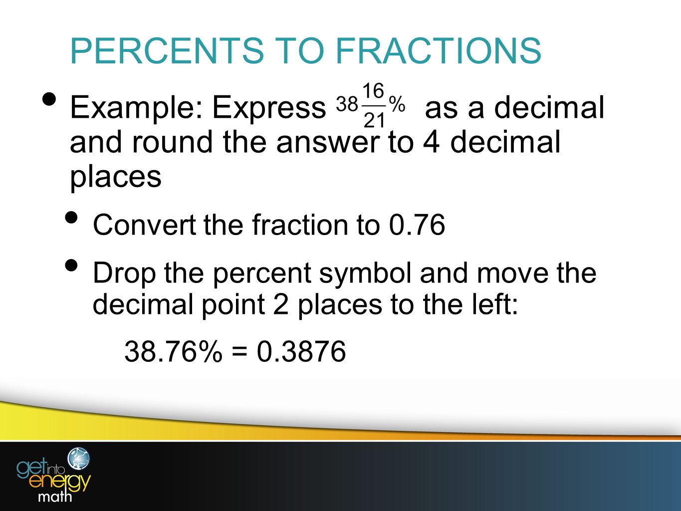 PERCENTS TO FRACTIONS Example: Express as a decimal and round the answer to 4 decimal places Convert the fraction to 0.76 Drop the percent symbol and move the decimal point 2 places to the left: 38.76% =