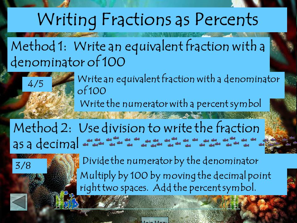 Main Menu Write the numerator with a percent symbol Writing Fractions as Percents Method 1: Write an equivalent fraction with a denominator of 100 4/5 Write an equivalent fraction with a denominator of 100 3/8 Divide the numerator by the denominator Method 2: Use division to write the fraction as a decimal Multiply by 100 by moving the decimal point right two spaces.