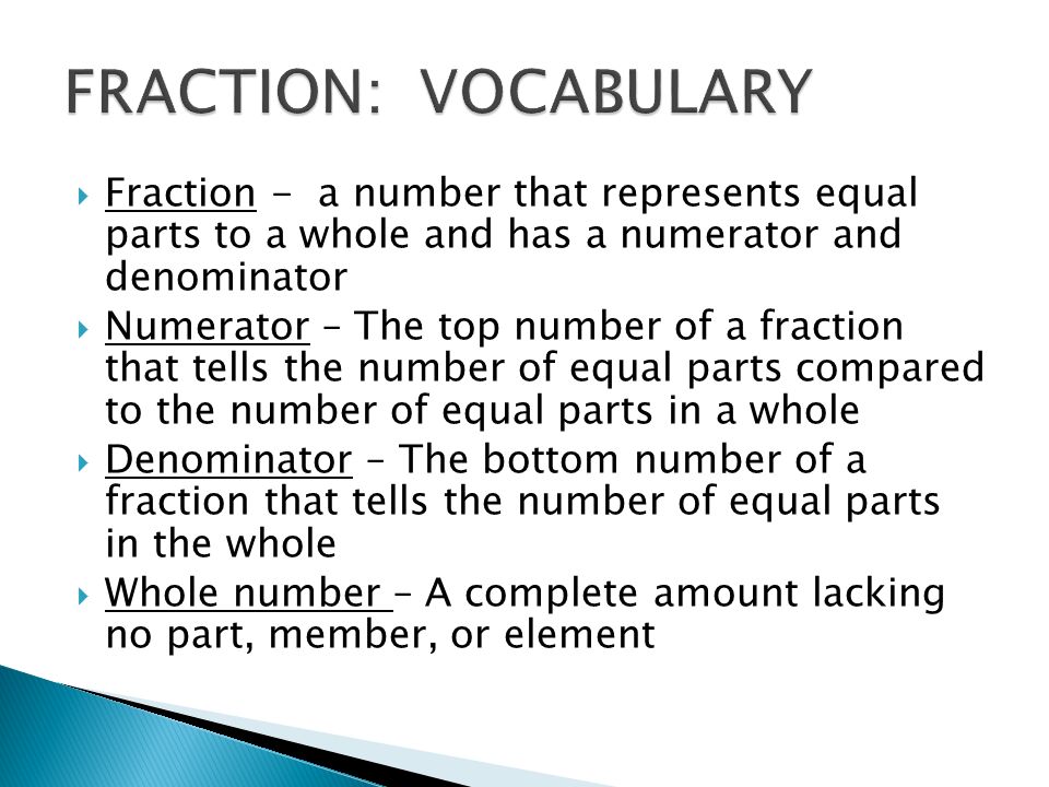  Fraction - a number that represents equal parts to a whole and has a numerator and denominator  Numerator – The top number of a fraction that tells the number of equal parts compared to the number of equal parts in a whole  Denominator – The bottom number of a fraction that tells the number of equal parts in the whole  Whole number – A complete amount lacking no part, member, or element