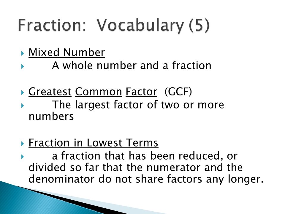  Mixed Number  A whole number and a fraction  Greatest Common Factor (GCF)  The largest factor of two or more numbers  Fraction in Lowest Terms  a fraction that has been reduced, or divided so far that the numerator and the denominator do not share factors any longer.