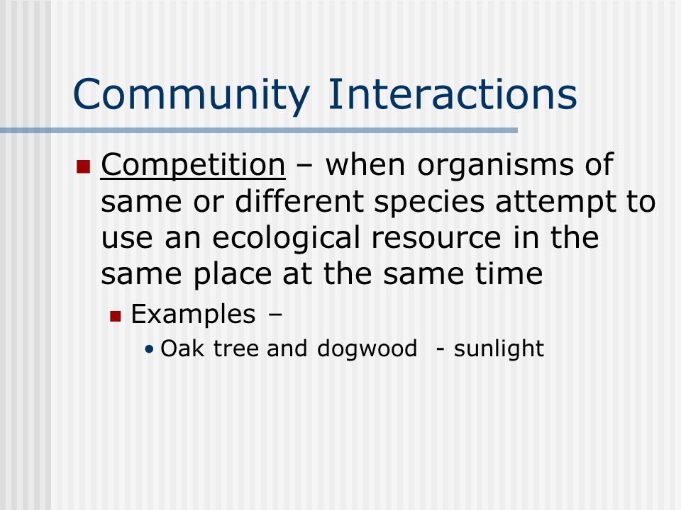 Community Interactions Competition – when organisms of same or different species attempt to use an ecological resource in the same place at the same time Examples – Oak tree and dogwood - sunlight