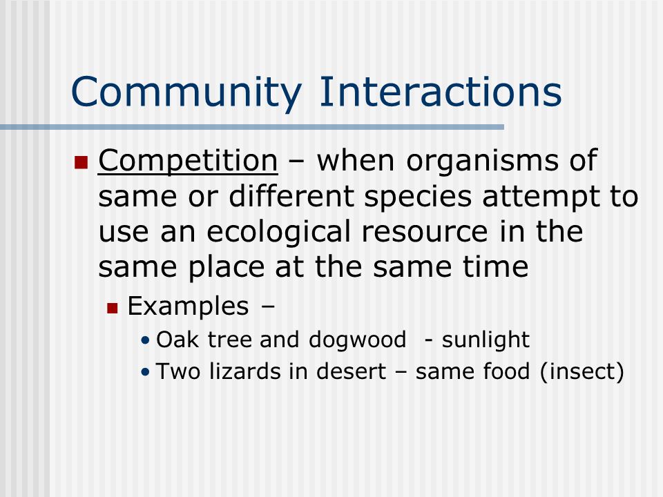 Community Interactions Competition – when organisms of same or different species attempt to use an ecological resource in the same place at the same time Examples – Oak tree and dogwood - sunlight Two lizards in desert – same food (insect)