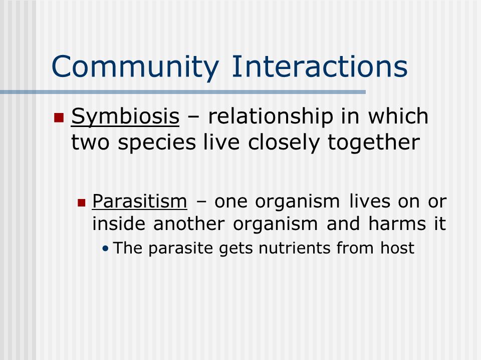 Community Interactions Symbiosis – relationship in which two species live closely together Parasitism – one organism lives on or inside another organism and harms it The parasite gets nutrients from host