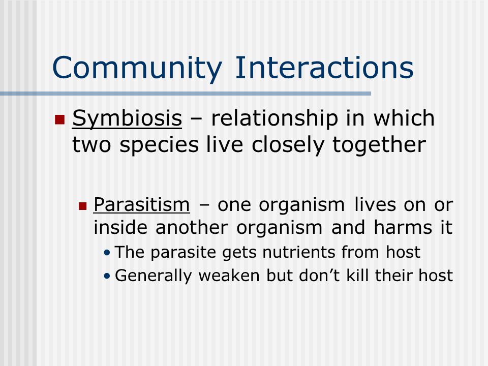 Community Interactions Symbiosis – relationship in which two species live closely together Parasitism – one organism lives on or inside another organism and harms it The parasite gets nutrients from host Generally weaken but don’t kill their host