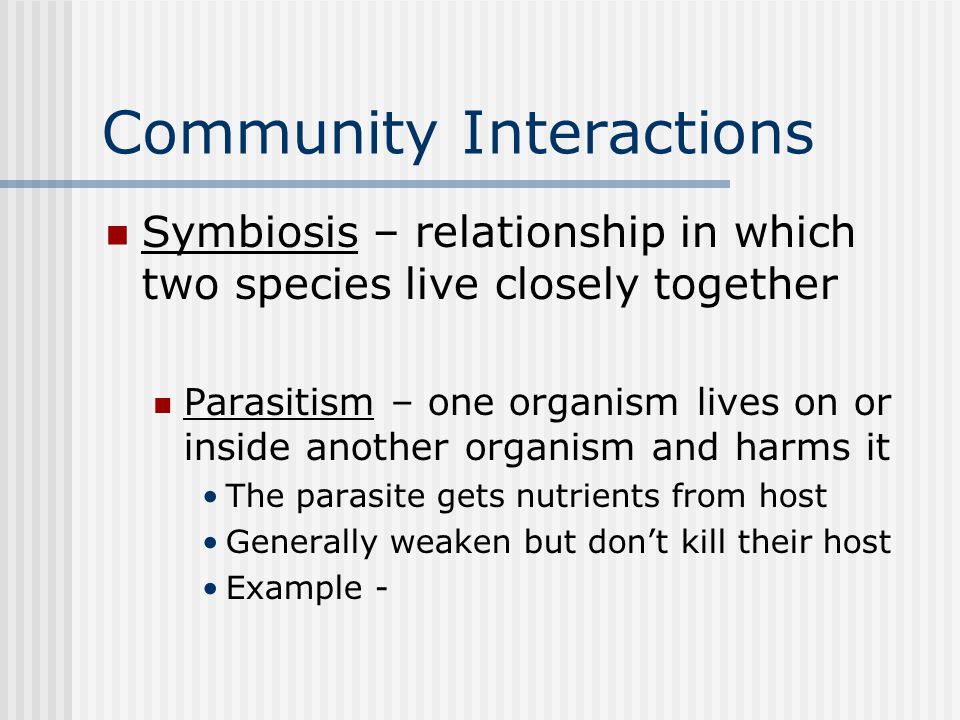 Community Interactions Symbiosis – relationship in which two species live closely together Parasitism – one organism lives on or inside another organism and harms it The parasite gets nutrients from host Generally weaken but don’t kill their host Example -