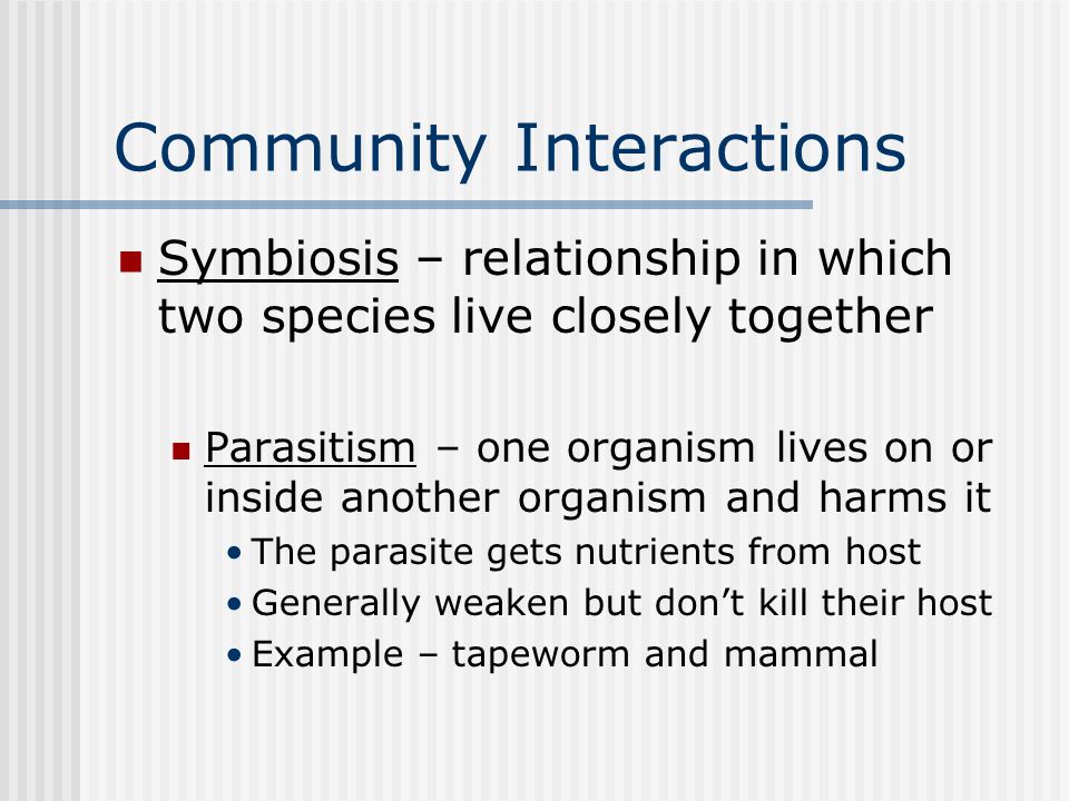 Community Interactions Symbiosis – relationship in which two species live closely together Parasitism – one organism lives on or inside another organism and harms it The parasite gets nutrients from host Generally weaken but don’t kill their host Example – tapeworm and mammal
