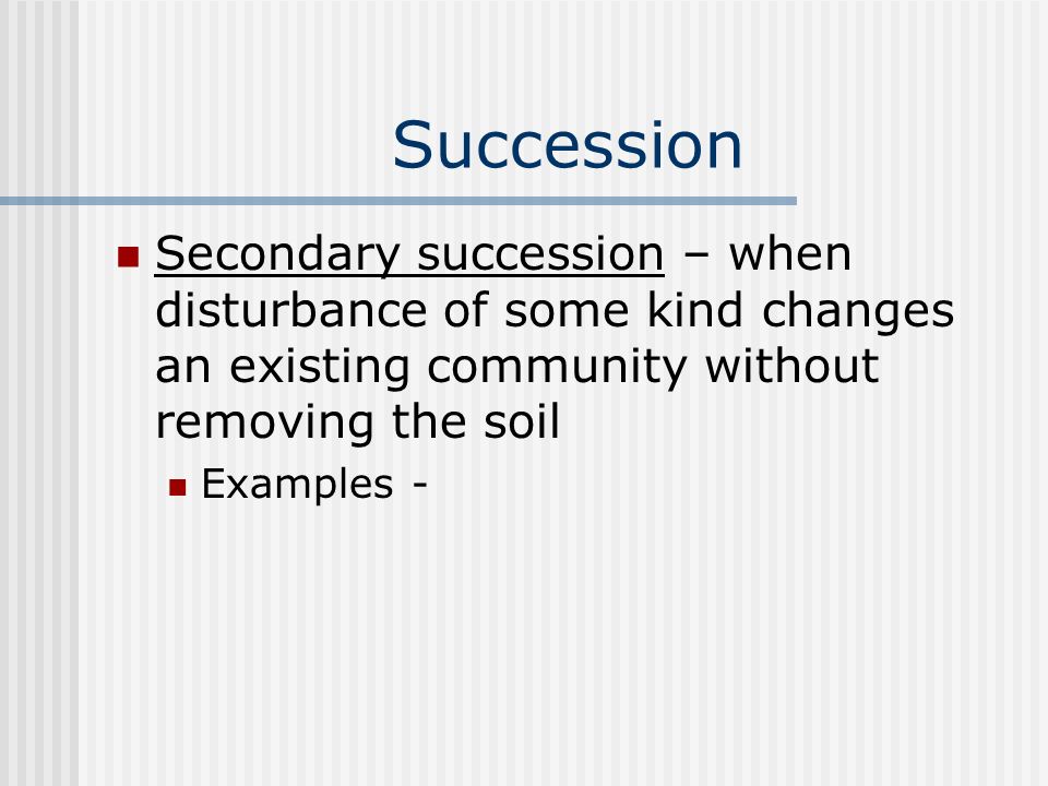 Succession Secondary succession – when disturbance of some kind changes an existing community without removing the soil Examples -