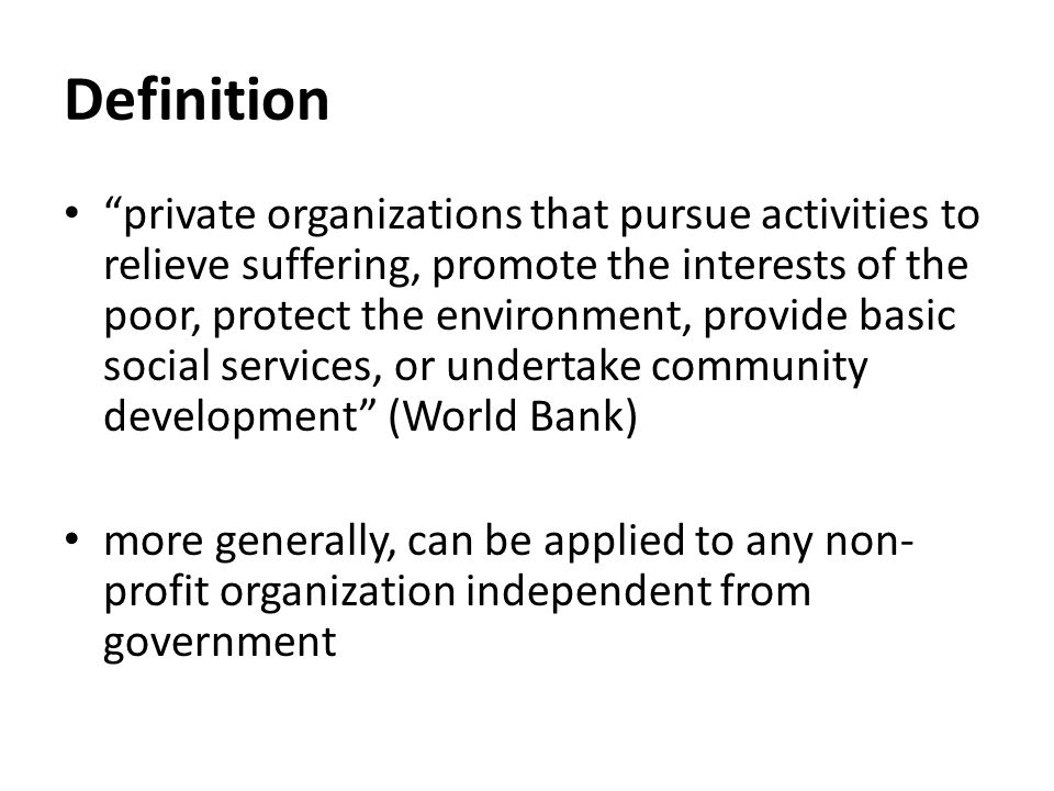 Definition private organizations that pursue activities to relieve suffering, promote the interests of the poor, protect the environment, provide basic social services, or undertake community development (World Bank) more generally, can be applied to any non- profit organization independent from government