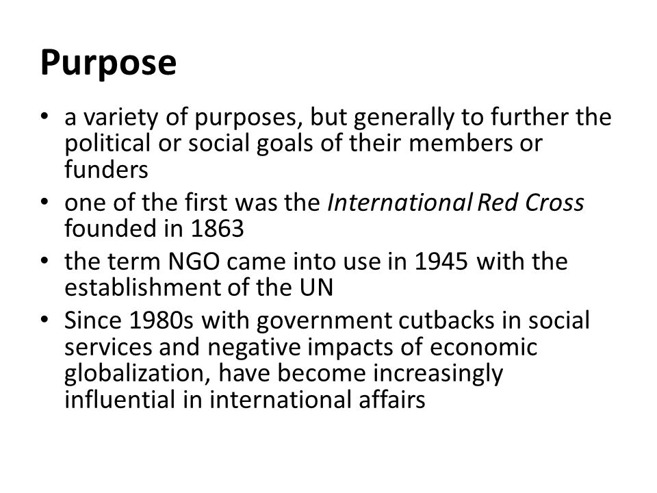 Purpose a variety of purposes, but generally to further the political or social goals of their members or funders one of the first was the International Red Cross founded in 1863 the term NGO came into use in 1945 with the establishment of the UN Since 1980s with government cutbacks in social services and negative impacts of economic globalization, have become increasingly influential in international affairs