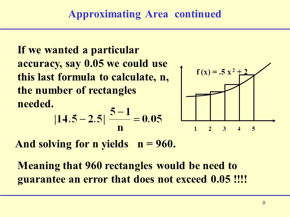 9 Approximating Area continued f (x) =.5 x If we wanted a particular accuracy, say 0.05 we could use this last formula to calculate, n, the number of rectangles needed.