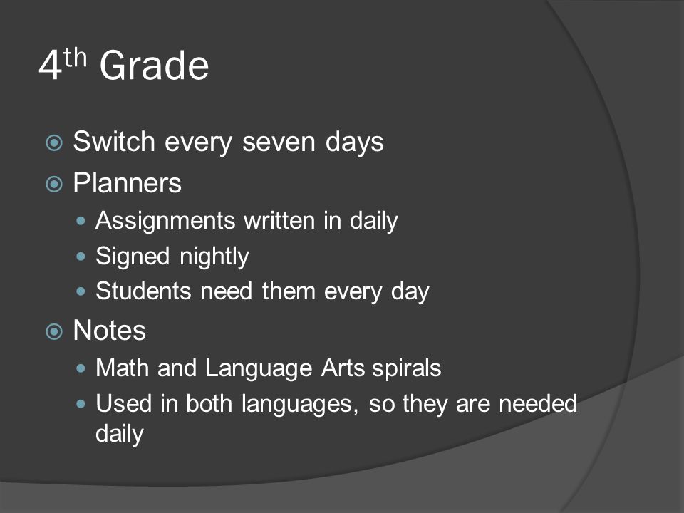 4 th Grade  Switch every seven days  Planners Assignments written in daily Signed nightly Students need them every day  Notes Math and Language Arts spirals Used in both languages, so they are needed daily