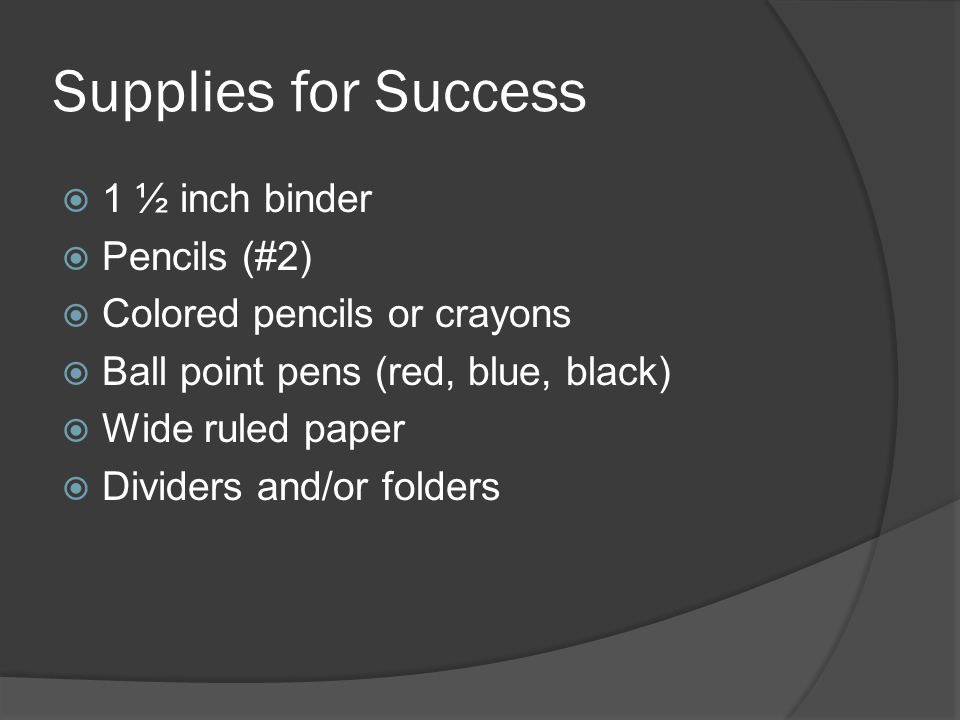 Supplies for Success  1 ½ inch binder  Pencils (#2)  Colored pencils or crayons  Ball point pens (red, blue, black)  Wide ruled paper  Dividers and/or folders
