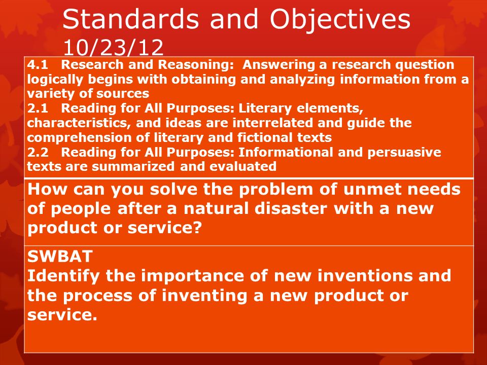 Standards and Objectives 10/23/ Research and Reasoning: Answering a research question logically begins with obtaining and analyzing information from a variety of sources 2.1 Reading for All Purposes: Literary elements, characteristics, and ideas are interrelated and guide the comprehension of literary and fictional texts 2.2 Reading for All Purposes: Informational and persuasive texts are summarized and evaluated How can you solve the problem of unmet needs of people after a natural disaster with a new product or service.