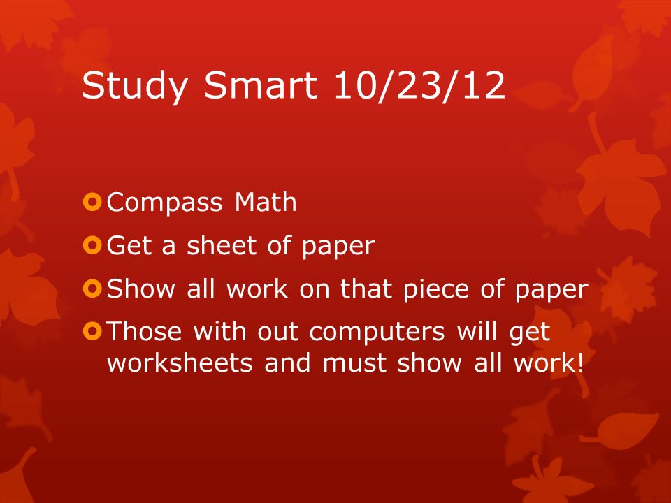 Study Smart 10/23/12  Compass Math  Get a sheet of paper  Show all work on that piece of paper  Those with out computers will get worksheets and must show all work!