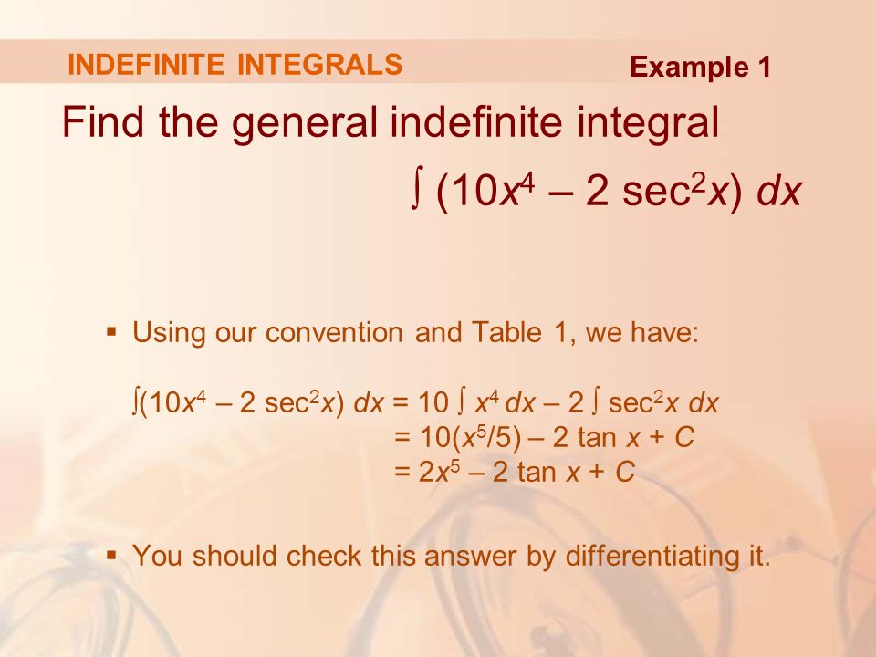 INDEFINITE INTEGRALS Find the general indefinite integral ∫ (10x 4 – 2 sec 2 x) dx  Using our convention and Table 1, we have: ∫(10x 4 – 2 sec 2 x) dx = 10 ∫ x 4 dx – 2 ∫ sec 2 x dx = 10(x 5 /5) – 2 tan x + C = 2x 5 – 2 tan x + C  You should check this answer by differentiating it.