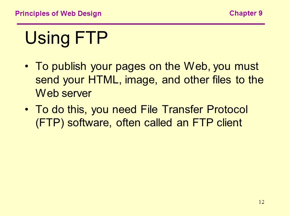 12 Principles of Web Design Chapter 9 Using FTP To publish your pages on the Web, you must send your HTML, image, and other files to the Web server To do this, you need File Transfer Protocol (FTP) software, often called an FTP client
