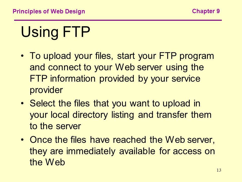 13 Principles of Web Design Chapter 9 Using FTP To upload your files, start your FTP program and connect to your Web server using the FTP information provided by your service provider Select the files that you want to upload in your local directory listing and transfer them to the server Once the files have reached the Web server, they are immediately available for access on the Web