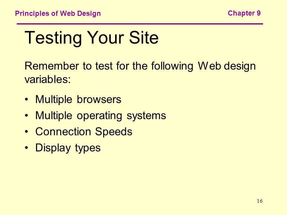 16 Principles of Web Design Chapter 9 Testing Your Site Remember to test for the following Web design variables: Multiple browsers Multiple operating systems Connection Speeds Display types