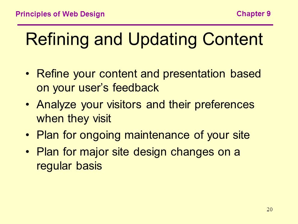 20 Principles of Web Design Chapter 9 Refining and Updating Content Refine your content and presentation based on your user’s feedback Analyze your visitors and their preferences when they visit Plan for ongoing maintenance of your site Plan for major site design changes on a regular basis