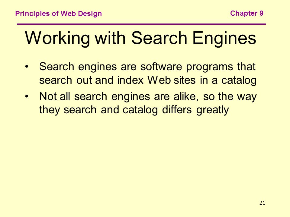 21 Principles of Web Design Chapter 9 Working with Search Engines Search engines are software programs that search out and index Web sites in a catalog Not all search engines are alike, so the way they search and catalog differs greatly