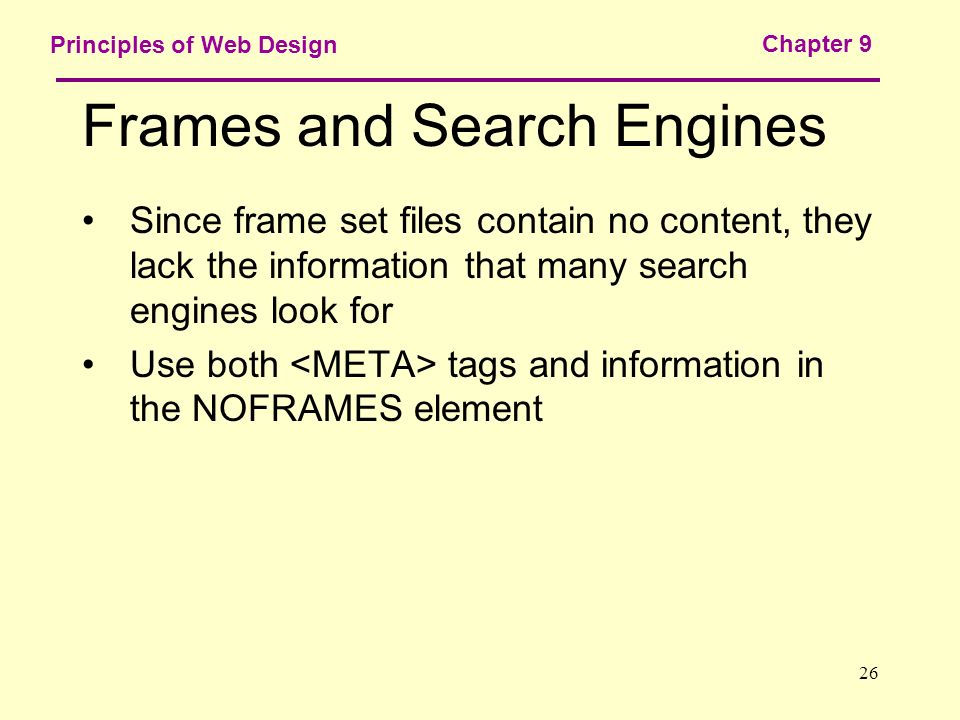 26 Principles of Web Design Chapter 9 Frames and Search Engines Since frame set files contain no content, they lack the information that many search engines look for Use both tags and information in the NOFRAMES element