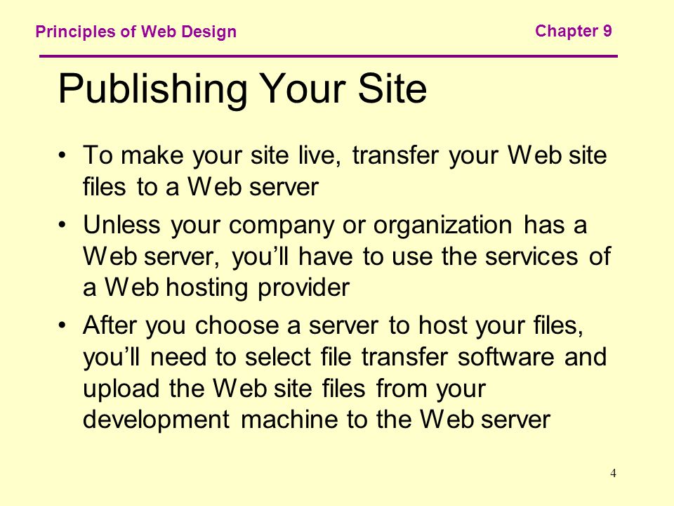 4 Principles of Web Design Chapter 9 Publishing Your Site To make your site live, transfer your Web site files to a Web server Unless your company or organization has a Web server, you’ll have to use the services of a Web hosting provider After you choose a server to host your files, you’ll need to select file transfer software and upload the Web site files from your development machine to the Web server