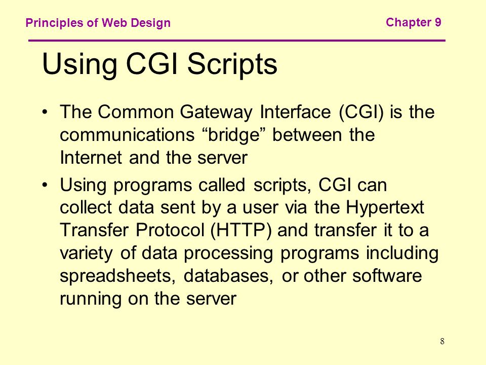 8 Principles of Web Design Chapter 9 Using CGI Scripts The Common Gateway Interface (CGI) is the communications bridge between the Internet and the server Using programs called scripts, CGI can collect data sent by a user via the Hypertext Transfer Protocol (HTTP) and transfer it to a variety of data processing programs including spreadsheets, databases, or other software running on the server