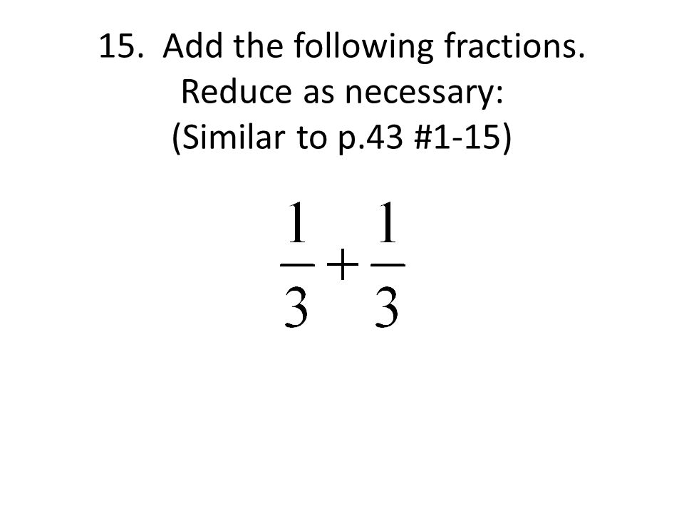 15. Add the following fractions. Reduce as necessary: (Similar to p.43 #1-15)